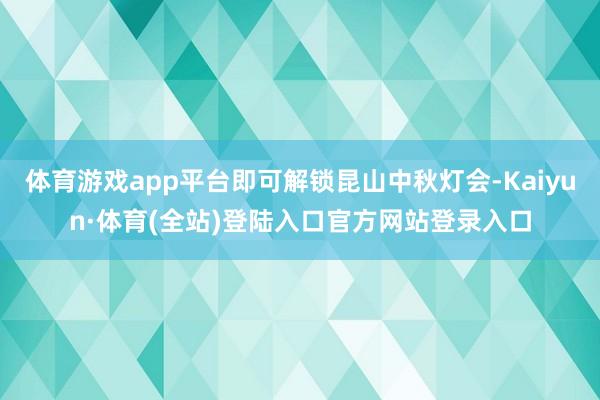 体育游戏app平台即可解锁昆山中秋灯会-Kaiyun·体育(全站)登陆入口官方网站登录入口