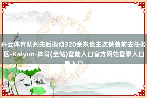 开云体育队列先后搬动320余东谈主次携装前去任务区-Kaiyun·体育(全站)登陆入口官方网站登录入口