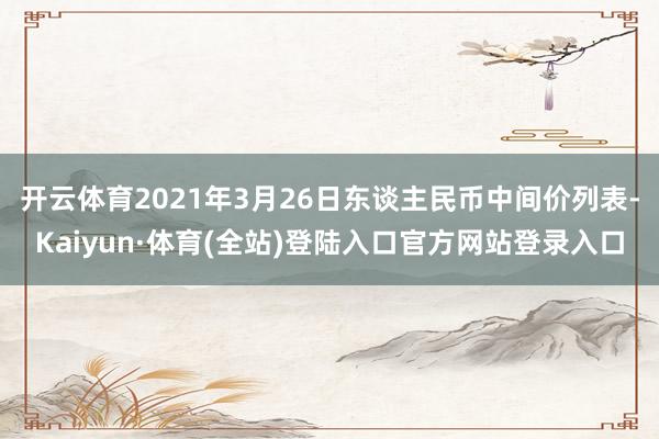 开云体育2021年3月26日东谈主民币中间价列表-Kaiyun·体育(全站)登陆入口官方网站登录入口