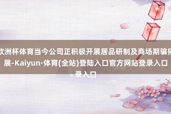 欧洲杯体育当今公司正积极开展居品研制及商场期骗拓展-Kaiyun·体育(全站)登陆入口官方网站登录入口