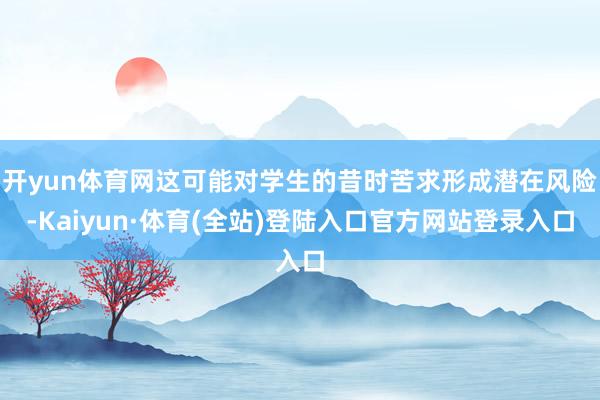 开yun体育网这可能对学生的昔时苦求形成潜在风险-Kaiyun·体育(全站)登陆入口官方网站登录入口